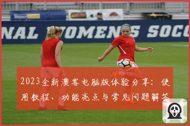 2023全新澳客电脑版体验分享:使用教程、功能亮点与常见问题解答
