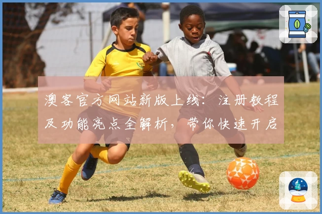 澳客官方网站新版上线：注册教程及功能亮点全解析，带你快速开启高效体验