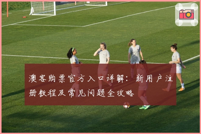 澳客购票官方入口详解：新用户注册教程及常见问题全攻略