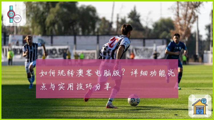 如何玩转澳客电脑版？详细功能亮点与实用技巧分享