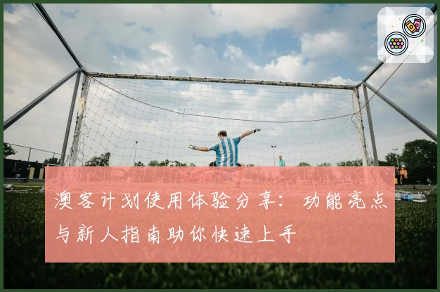 澳客计划使用体验分享：功能亮点与新人指南助你快速上手