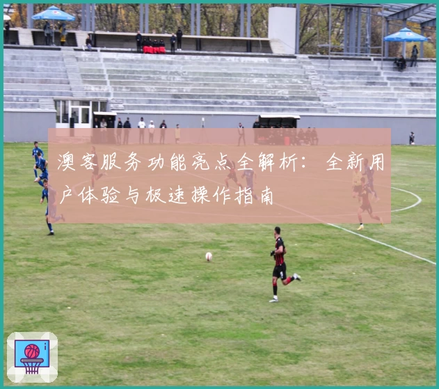 澳客服务功能亮点全解析：全新用户体验与极速操作指南