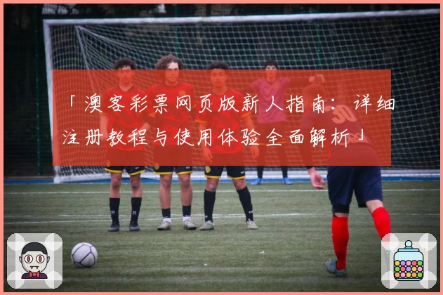 「澳客彩票网页版新人指南:详细注册教程与使用体验全面解析」