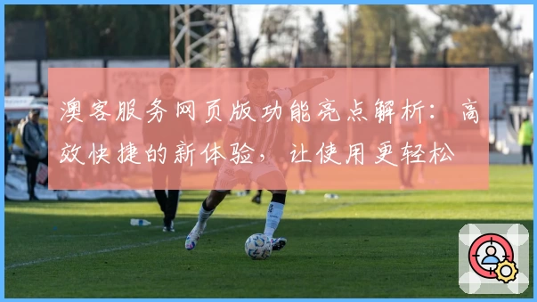 澳客服务网页版功能亮点解析：高效快捷的新体验，让使用更轻松