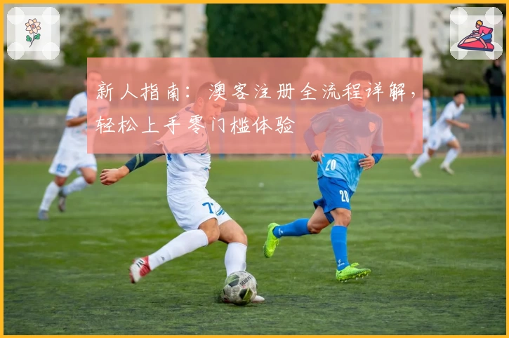 新人指南：澳客注册全流程详解，轻松上手零门槛体验