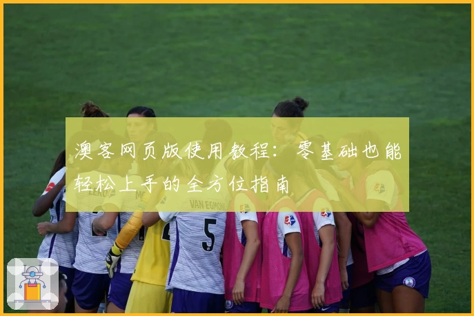 澳客网页版使用教程：零基础也能轻松上手的全方位指南