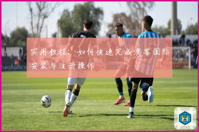 实用教程：如何快速完成澳客国际安装与注册操作