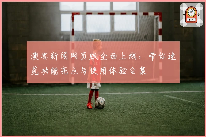 澳客新闻网页版全面上线，带你速览功能亮点与使用体验合集