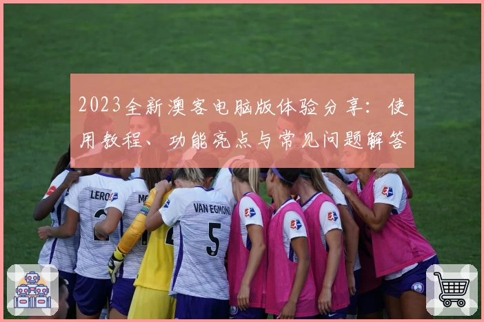 2023全新澳客电脑版体验分享：使用教程、功能亮点与常见问题解答