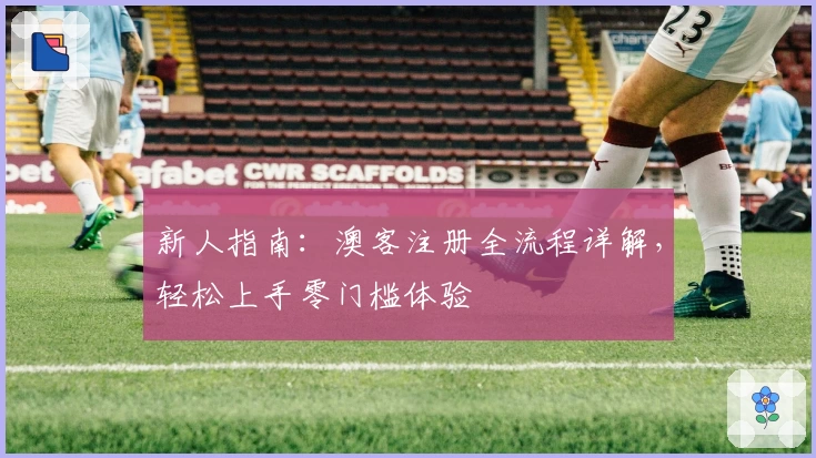 新人指南：澳客注册全流程详解，轻松上手零门槛体验