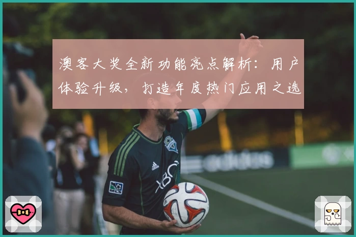 澳客大奖全新功能亮点解析：用户体验升级，打造年度热门应用之选