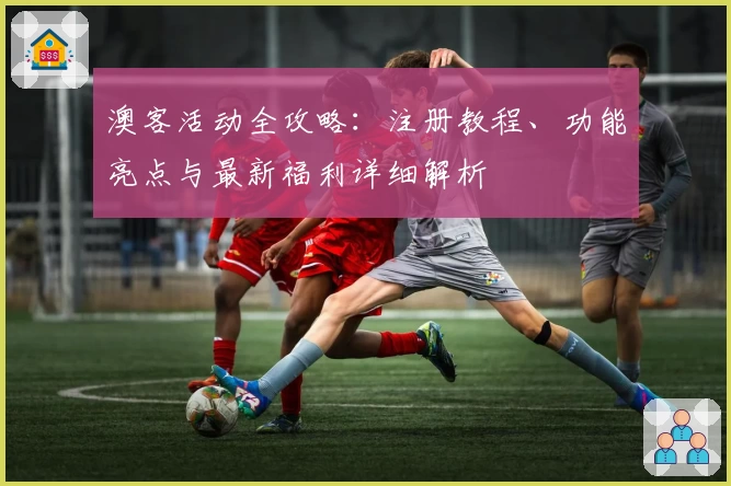 澳客活动全攻略：注册教程、功能亮点与最新福利详细解析