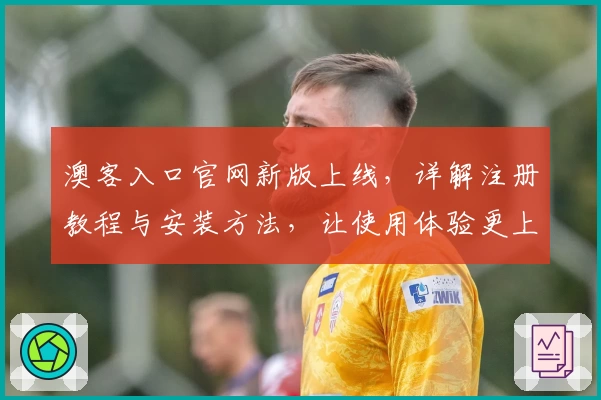 澳客入口官网新版上线,详解注册教程与安装方法,让使用体验更上一层楼