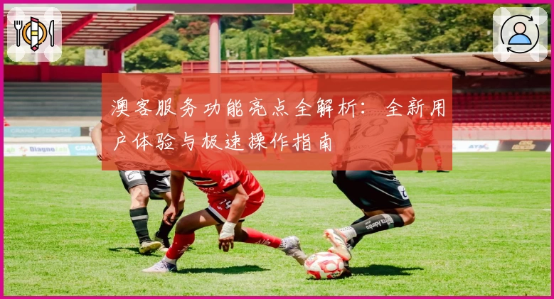 澳客服务功能亮点全解析：全新用户体验与极速操作指南