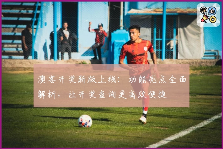 澳客开奖新版上线：功能亮点全面解析，让开奖查询更高效便捷