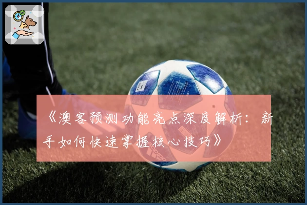 《澳客预测功能亮点深度解析：新手如何快速掌握核心技巧》