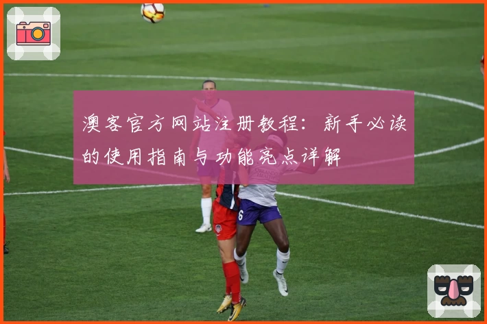 澳客官方网站注册教程：新手必读的使用指南与功能亮点详解