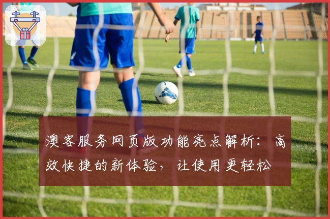 澳客服务网页版功能亮点解析：高效快捷的新体验，让使用更轻松