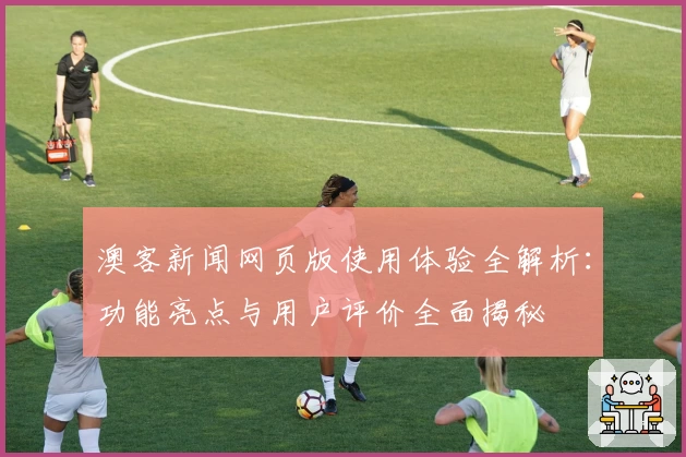 澳客新闻网页版使用体验全解析：功能亮点与用户评价全面揭秘