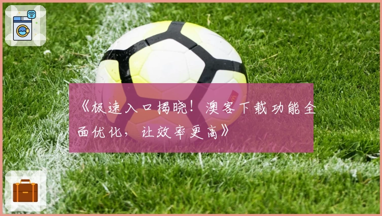 《极速入口揭晓！澳客下载功能全面优化，让效率更高》